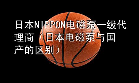 日本NIPPON电磁泵一级代理商（日本电磁泵与国产的区别）