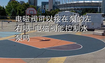 电磁阀可以按在泵的左右吗-电磁阀能控制水泵吗