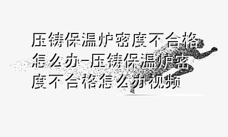 压铸保温炉密度不合格怎么办-压铸保温炉密度不合格怎么办视频