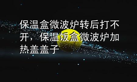 保温盒微波炉转后打不开，保温饭盒微波炉加热盖盖子