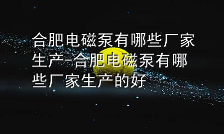 合肥电磁泵有哪些厂家生产-合肥电磁泵有哪些厂家生产的好