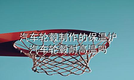 汽车轮毂制作的保温炉，汽车轮毂耐高温吗