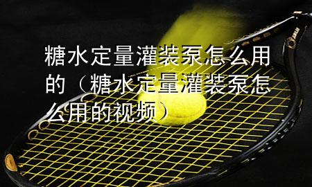 糖水定量灌装泵怎么用的（糖水定量灌装泵怎么用的视频）