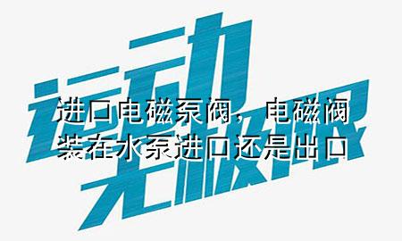 进口电磁泵阀，电磁阀装在水泵进口还是出口