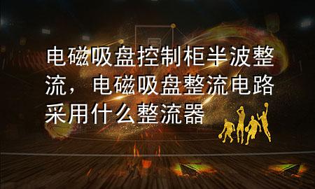 电磁吸盘控制柜半波整流，电磁吸盘整流电路采用什么整流器