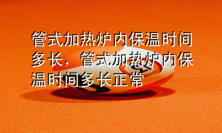 管式加热炉内保温时间多长，管式加热炉内保温时间多长正常