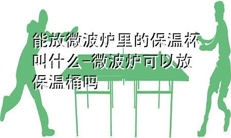 能放微波炉里的保温杯叫什么-微波炉可以放保温桶吗