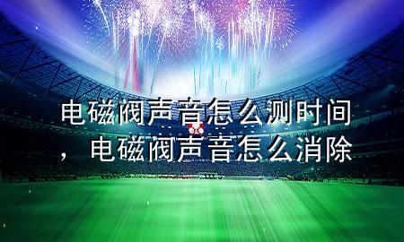 电磁阀声音怎么测时间，电磁阀声音怎么消除