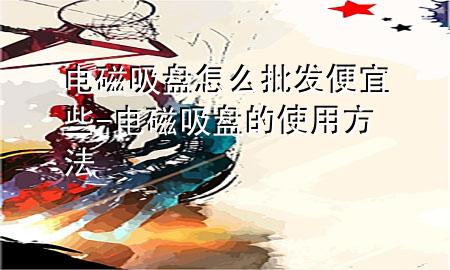 电磁吸盘怎么批发便宜些-电磁吸盘的使用方法