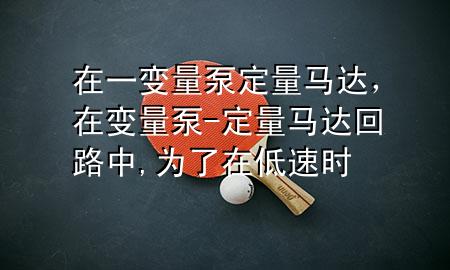 在一变量泵定量马达，在变量泵-定量马达回路中,为了在低速时