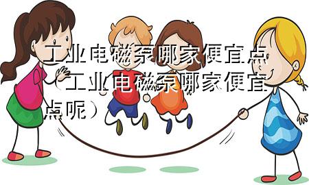 工业电磁泵哪家便宜点（工业电磁泵哪家便宜点呢）