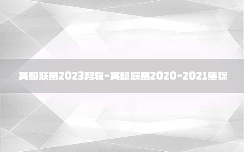 英超联赛2023剪辑-英超联赛2020-2021集锦